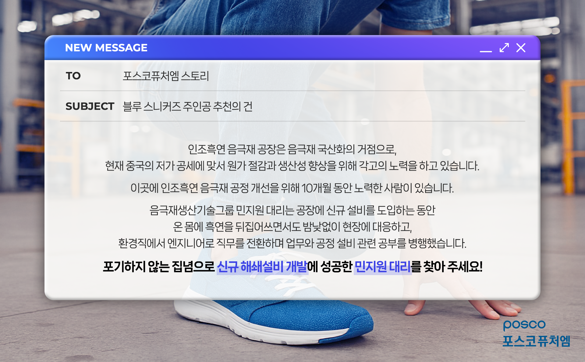 블루 스니커즈 주인공 추천의 건: 인조흑연 음극재 공장은 음극재 국산화의 거점으로, 현재 중국의 저가 공세에 맞서 원가 절감과 생산성 향상을 위해 각고의 노력을 하고 있습니다. 이곳에 인조흑연 음극재 공정 개선을 위해 10개월 동안 노력한 사람이 있습니다. 음극재생산기술기룹 민지원 대리는 공장ㅇ에 신규 설비를 도입하는 동안 온 몸에 흑연을 뒤집어쓰면서도 밤낮없이 현장에 대응하고, 환경직에서 엔지니어로 직무를 전환하며 업무와 공정 설비 관련 공부를 병행했습니다. 포기하지 않는 집념으로 신규 해쇄설비 개발에 성공한 민지원 대리를 찾아 주세요!