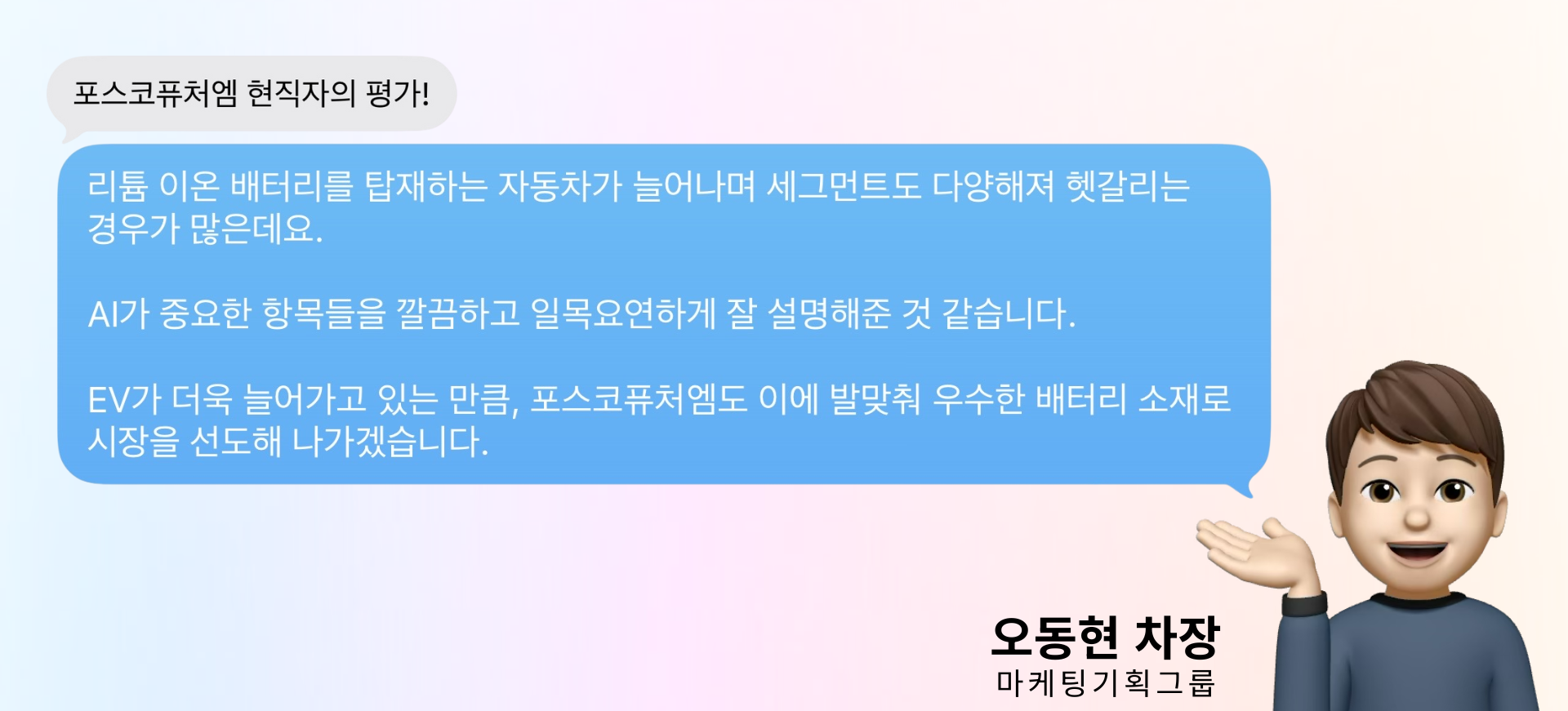 포스코퓨처엠 마케팅기획그룹 오동현 차장님의 현직자의 평가! : 리튬 이온 배터리를 탑재하는 자동차가 늘어나며 세그먼트도 다양해져 헷갈리는 경우가 많은데요. AI가 중요한 항목들을 깔끔하고 일목요연하게 잘 설명해준 것 같습니다. EV가 더욱 늘어가고 있는 만큼, 포스코퓨처엠도 이에 발맞춰 우수한 배터리 소재로 시장을 선도해 나가겠습니다.