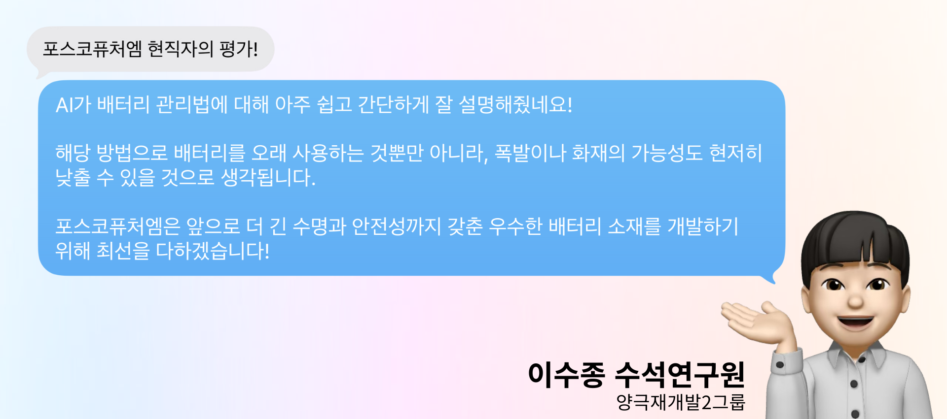 포스코퓨처엠 양극재개발2그룹 수석연구원 이수종님의 현직자의 평가! : AI가 배터리 관리법에 대해 아주 쉽고 간단하게 잘 설명해줬네요! 해당 방법으로 배터리를 오래 사용하는 것뿐만 아니라, 폭발이나 화재의 가능성도 현저히 낮출 수 있을 것으로 생각됩니다. 포스코퓨처엠은 앞으로 더 긴 수명과 안전성까지 갖춘 우수한 배터리 소재를 개발하기 위해 최선을 다하겠습니다!