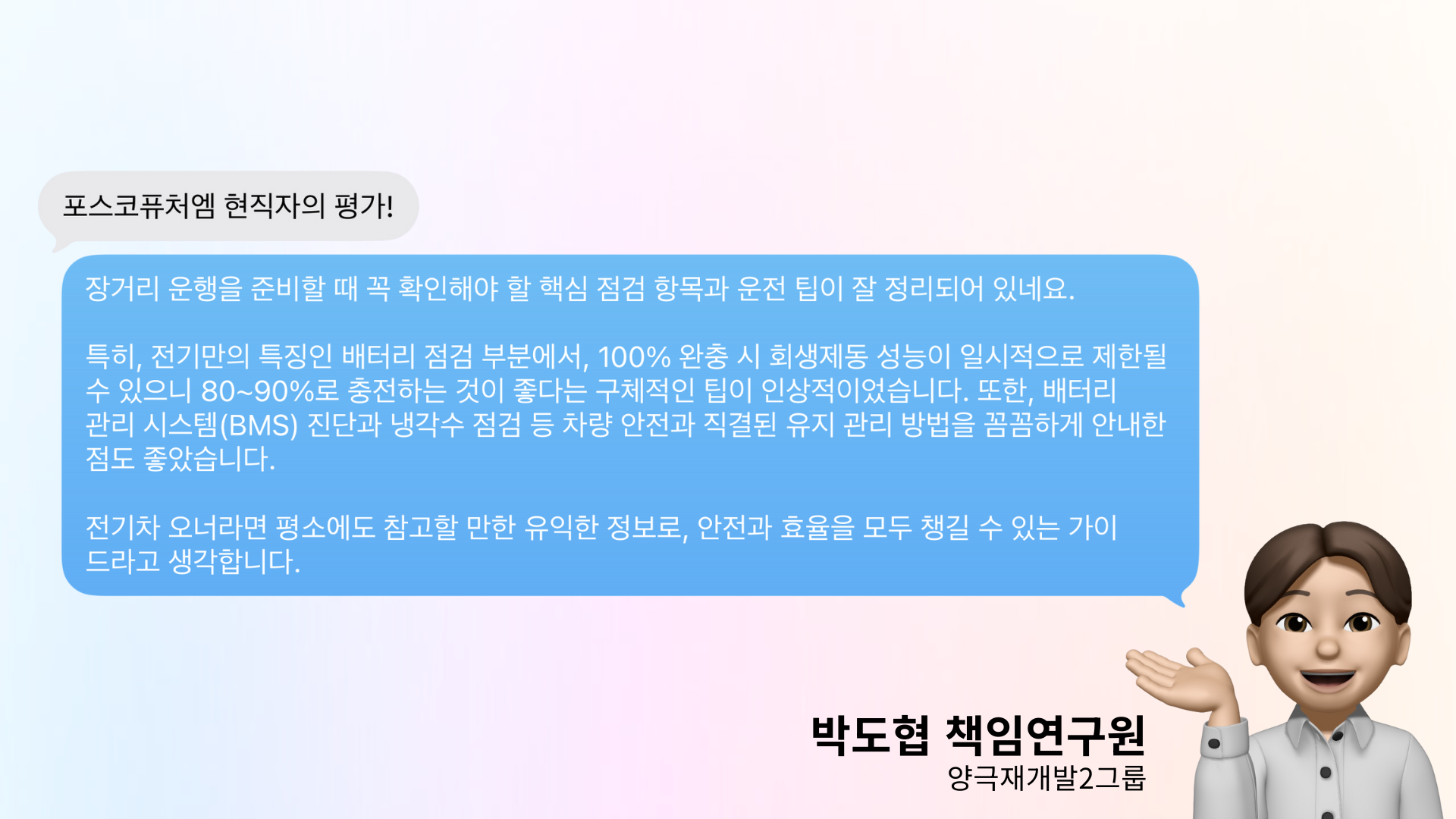 포스코퓨처엠 현직자의 평가! : 장거리 운행을 준비할 때 꼭 확인해야 할 핵심 점검 항목과 운전 팁이 잘 정리되어 있네요. 특히, 전기차 전기만의 특징인 배터리 점검 부분에서, 100% 완충 시 회생제동 성능이 일시적으로 제한될 수 있으니 80%~90%로 충전하는 것이 좋다는 구체적인 팁이 인상적이었습니다. 또한, 배터리 관리 시스템(BMS) 진단과 냉각수 점검 등 차량 안전과 직결된 유지 관리 방법을 꼼꼼하게 안내한 점도 좋았습니다. 전기차 오너라면 평소에도 참고할 만한 유익한 정보로, 안전과 효율을 모두 챙길 수 있는 가이드라고 생각합니다. -양극재개발2그룹 박도협 책임연구원-