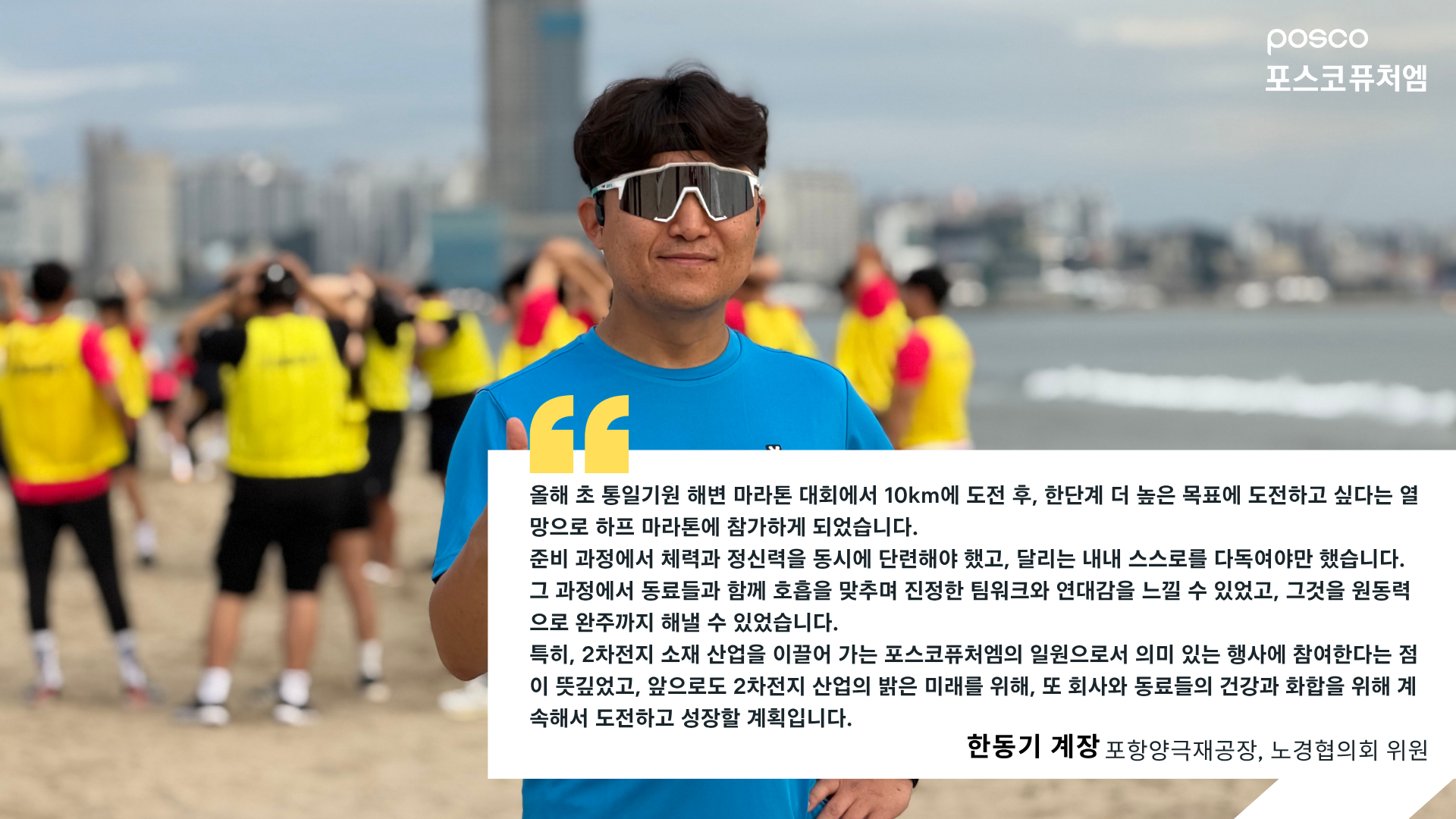 포항양극재공장, 노경협의회 위원 한동기 계장 인터뷰: 올해 초 통일기원 해변 마라톤 대회에서 10km에 도전 후, 한단계 더 높은 목표에 도전하고 싶다는 열망으로 하프 마라톤에 참가하게 되었습니다. 준비 과정에서 체력과 정신력을 동시에 단련해야 했고, 달리는 내내 스스로를 다독여야만 했습니다. 그 과정에서 동료들과 함께 호흡을 맞추며 진정한 팀워크와 연대감을 느낄 수 있었고, 그것을 원동력으로 완주까지 해낼 수 있었습니다. 특히, 2차전지 소재 사업을 이끌어 가는 포스코퓨처엠의 일원으로서 의미 있는 행사에 참여한다는 점이 뜻깊었고, 앞으로도 2차전지 산업의 밝은 미래를 위해, 또 회사와 동료들의 건강과 화합을 위해 계속해서 도전하고 성장할 계획입니다.