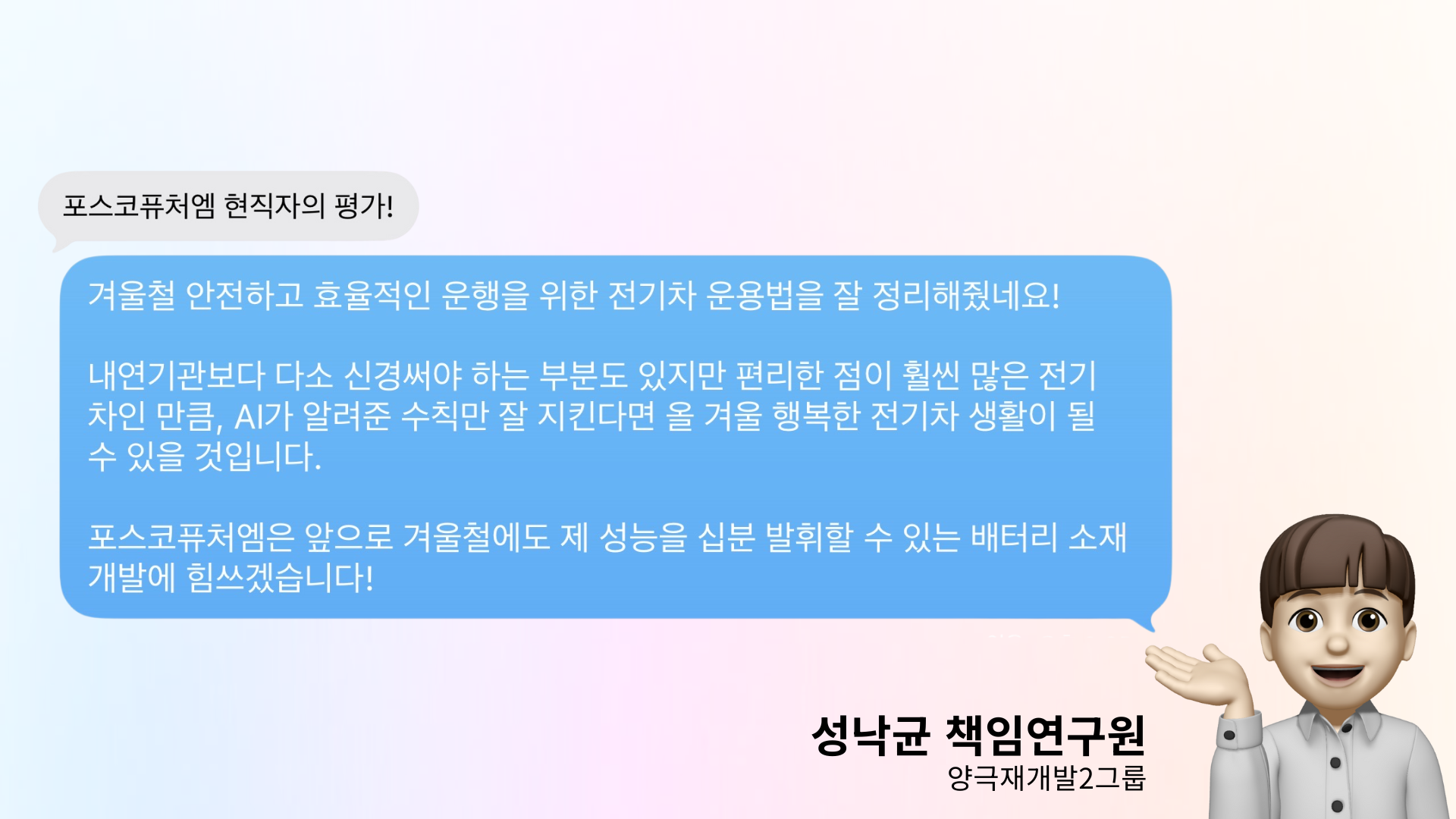 포스코퓨처엠 현직자의 평가: 겨울철 안전하고 효율적인 운행을 위한 전기차 운용법을 잘 정리해줬네요! 내연기관보다 다소 신경써야 하는 부분도 있지만 편리한 점이 훨씬 많은 전기차인 만큼, AI가 알려준 수칙만 잘 지킨다면 올 겨울 행복한 전기차 생활이 될 수 있을 것입니다. 포스코퓨처엠은 앞으로 겨울철에도 제 성능을 십분 발휘할 수 있는 배터리 소재 개발에 힘쓰겠습니다!