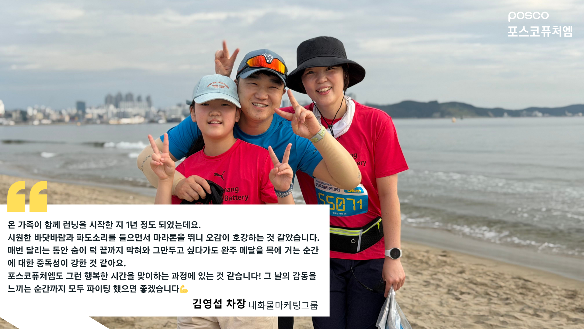 내화물마케팅그룹 김영섭 차장 인터뷰: 온 가족이 함께 런닝을 시작한 지 1년 정도 되었는데요. 시원한 바닷바람과 파도소리를 들으면서 마라톤을 뛰니 오감이 호강하는 것 같았습니다. 매번 달리는 동안 숨이 턱 끝까지 막혀와 그만두고 싶다가도 완주 메달을 목에 거는 순간에 대한 중독성이 강한 것 같아요. 포스코퓨처엠도 그런 행복한 시간을 맞이하는 과정에 있는 것 같습니다! 그 날의 감동을 느끼는 순간까지 모두 파이팅 했으면 좋겠습니다💪